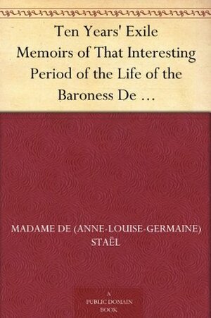 Ten Years' Exile Memoirs of That Interesting Period of the Life of the Baroness De Stael-Holstein, Written by Herself, during the Years 1810, 1811, 1812, ... from the Original Manuscript, by Her Son. by Auguste Louis de Staël-Holstein, Madame de Staël