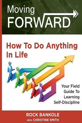 Moving Forward: How to Do Anything in Life: Your field-guide to learning self-discipline by Rock H. Bankole, Christine Smith
