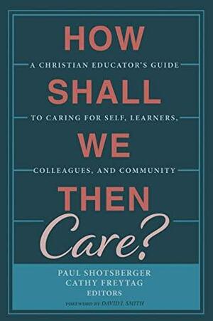 How Shall We Then Care?: A Christian Educator's Guide to Caring for Self, Learners, Colleagues, and Community by David I. Smith, Paul Shotsberger, Cathy Freytag
