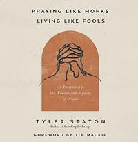 Praying Like Monks, Living Like Fools: An Invitation to the Wonder and Mystery of Prayer by Tyler Staton