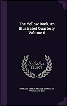 The Yellow Book: An Illustrated Quarterly by Edmund Gosse, George Saintsbury, Richard Garnett, Henry James, William Watson, George Moore, John Oliver Hobbes, Henry Harland, Fred M. Simpson, Arthur Symons, A.C. Benson, Ella D'Arcy, Hubert Crackanthorpe, Richard Le Gallienne, Max Beerbohm, John Davidson, Arthur Waugh, George Egerton