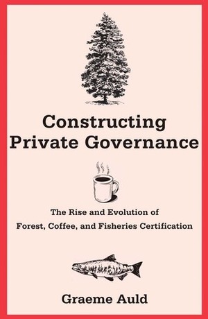 Constructing Private Governance: The Rise and Evolution of Forest, Coffee, and Fisheries Certification by Graeme Auld