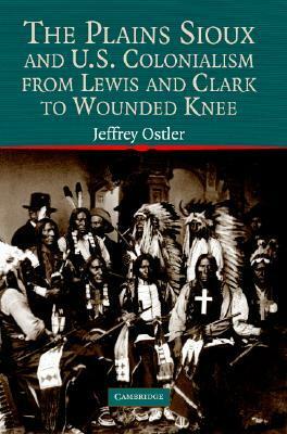 The Plains Sioux and U.S. Colonialism from Lewis and Clark to Wounded Knee by Jeffrey Ostler