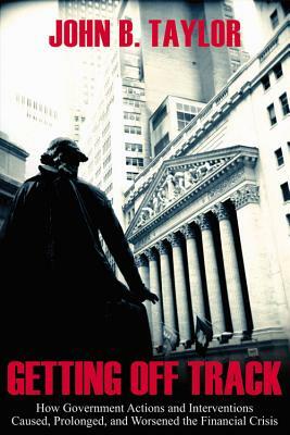 Getting Off Track: How Government Actions and Interventions Caused, Prolonged, and Worsened the Financial Crisis by John B. Taylor