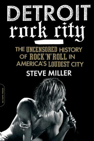 Detroit Rock City: The Uncensored History of Rock 'n' Roll in America's Loudest City by Steve Miller