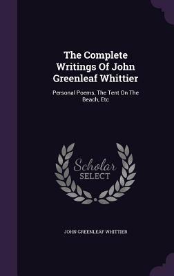 The Complete Writings of John Greenleaf Whittier: Personal Poems, the Tent on the Beach, Etc by John Greenleaf Whittier