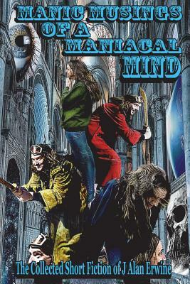 Manic Musings of a Maniacal Mind: The Collected Short Fiction of J Alan Erwine by J. Alan Erwine