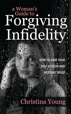 A Woman's Guide to Forgiving Infidelity - How to Save Your Self-esteem and Restore Trust by Christina Young