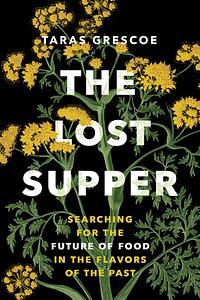 The Lost Supper: Searching for the Future of Food in the Flavors of the Past by Taras Grescoe