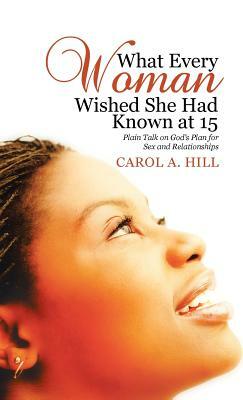 What Every Woman Wished She Had Known at 15: Plain Talk on God's Plan for Sex and Relationships by Carol A. Hill