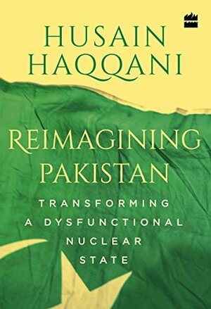 Reimagining Pakistan: Transforming a Dysfunctional Nuclear State by Husain Haqqani