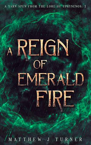 A Reign of Emerald Fire: A Yarn Spun from the Lore of Uprynenos by Matthew J. Turner