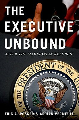 The Executive Unbound: After the Madisonian Republic by Adrian Vermeule, Eric A. Posner