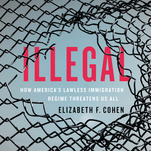 Illegal: How America's Lawless Immigration Regime Threatens Us All by Elizabeth Cohen