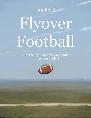 Flyover Football: How the Big 12 Became the Frontier for Modern Football by Ian Boyd