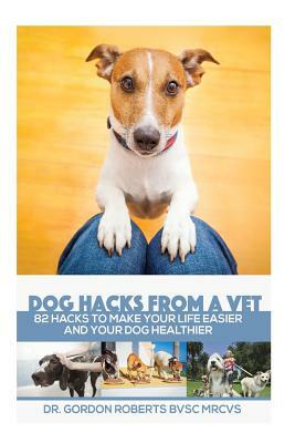 Dog Hacks from a Vet: 82 Hacks to Make Your Life Easier and Your Dog Healthier by Gordon Roberts Bvsc Mrcvs