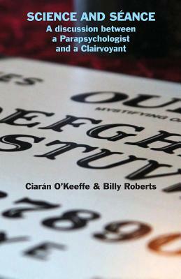 Science and Séance: A discussion between a Parapsychologist and a Clairvoyant by Ciarán O'Keeffe, Billy Roberts