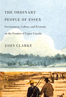 The Ordinary People of Essex: Environment, Culture, and Economy on the Frontier of Upper Canada by John Clarke