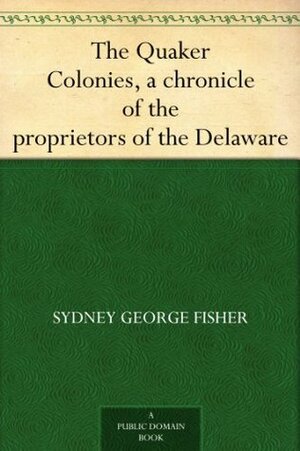 The Quaker Colonies: A Chronicle of the Proprietors of the Delaware by Sydney George Fisher, Allen Johnson