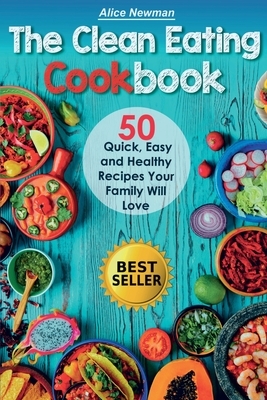 The Clean Eating Cookbook: 50 Quick, Easy and Delicious Recipes Your Family Will Love by Alice Newman