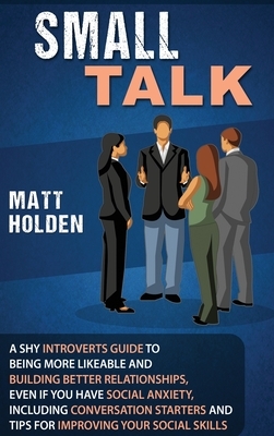 Small Talk: A Shy Introverts Guide to Being More Likeable and Building Better Relationships, Even If You Have Social Anxiety, Incl by Matt Holden