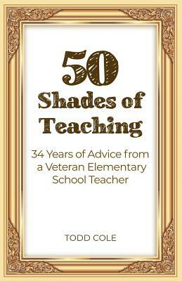 50 Shades of Teaching: 34 Years of Advice from a Veteran Elementary School Teacher by Todd Cole