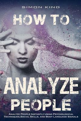 How to Analyze People: : Analyze People Instantly Using Psychological Techniques, Social Skills, and Body Language Signals by Simon King
