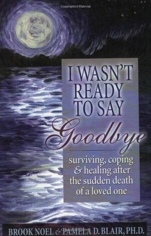 I Wasn't Ready to Say Goodbye: Surviving, Coping and Healing After the Sudden Death of a Loved One by Pamela D. Blair, Brook Noel