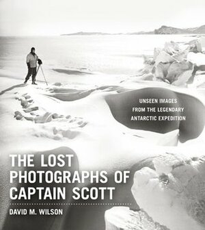 The Lost Photographs of Captain Scott: Unseen Images from the Legendary Antarctic Expedition by David M. Wilson