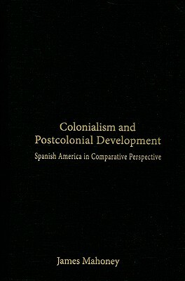 Colonialism and Postcolonial Development: Spanish America in Comparative Perspective by James Mahoney