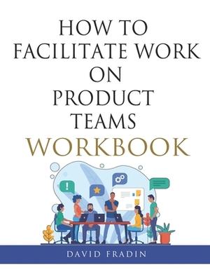 How to Facilitate Work on Product Teams Workbook by David Fradin