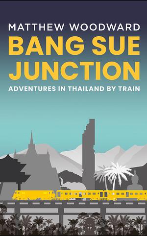 Bang Sue Junction: Adventures in Thailand by Train by Matthew Woodward