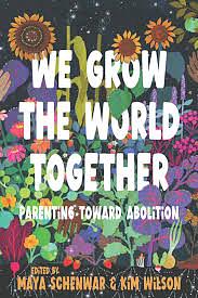 We Grow the World Together: Parenting Toward Abolition by Maya Schenwar, Kim Wilson