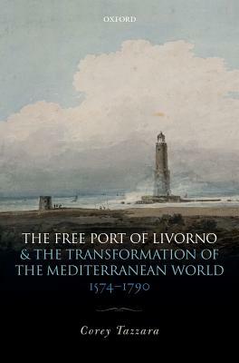 The Free Port of Livorno and the Transformation of the Mediterranean World by Corey Tazzara