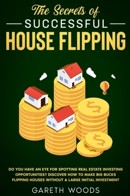 The Secrets of Successful House Flipping: Do You Have an Eye for Spotting Real Estate Investing Opportunities? Discover How to Make Big Bucks Flipping by Gareth Woods