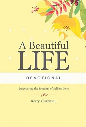 A Beautiful Life Devotional: Discovering the Freedom of Selfless Love by Kerry Clarensau