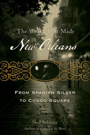 The World That Made New Orleans: From Spanish Silver to Congo Square by Ned Sublette