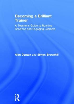 Becoming a Brilliant Trainer: A Teacher's Guide to Running Sessions and Engaging Learners by Alan Denton, Simon Brownhill