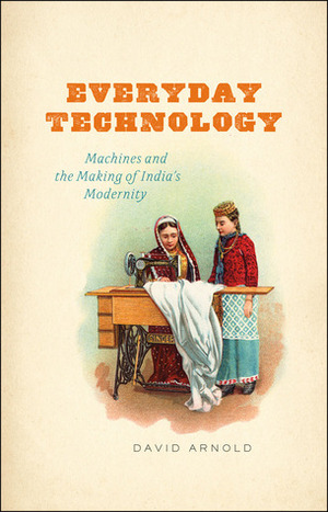 Everyday Technology: Machines and the Making of India's Modernity by David Arnold