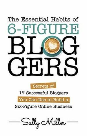 The Essential Habits Of 6-Figure Bloggers: Secrets of 17 Successful Bloggers You Can Use to Build a Six-Figure Online Business by Sally Miller, Rosa Sophia