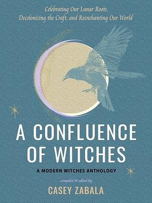 A Confluence of Witches: Celebrating Our Lunar Roots, Decolonizing the Craft, and Reenchanting Our World by Casey Zabala