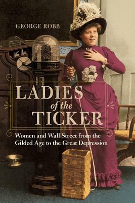 Ladies of the Ticker: Women and Wall Street from the Gilded Age to the Great Depression by George Robb