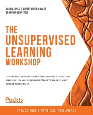 The Unsupervised Learning Workshop: Get started with unsupervised learning algorithms and simplify your unorganized data to help make future predictio by Aaron Jones, Benjamin Johnston, Christopher Kruger