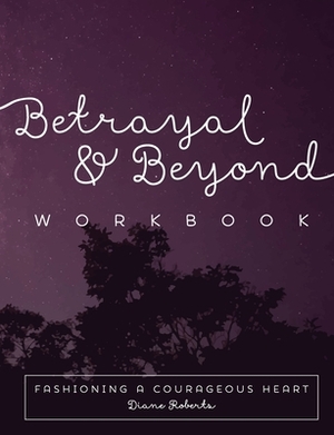 Betrayal and Beyond Workbook: Fashioning a Courageous Heart by Diane Roberts