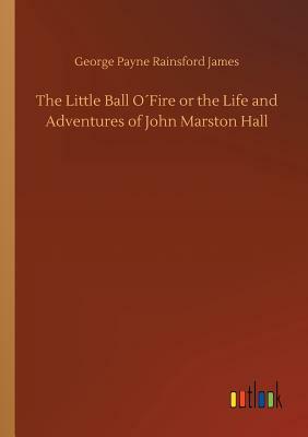 The Little Ball O´fire or the Life and Adventures of John Marston Hall by George Payne Rainsford James