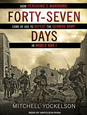 Forty-Seven Days: How Pershing's Warriors Came of Age to Defeat the German Army in World War I by Mitchell Yockelson