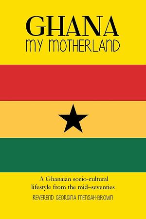 Ghana My Motherland: A Ghanaian Socio-Cultural Lifestyle from the Mid-Seventies by Reverend Georgina Mensah-Brown