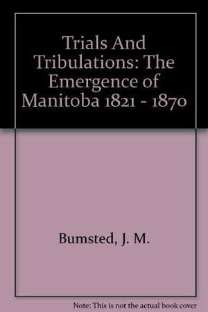 Trials and Tribulations: The Emergence of Manitoba 1821 -- 1870 by J.M. Bumsted