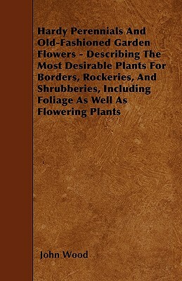 Hardy Perennials and Old-Fashioned Garden Flowers: Describing the Most Desirable Plants for Borders, Rockeries, and Shrubberies, Including Foliage as by John Wood