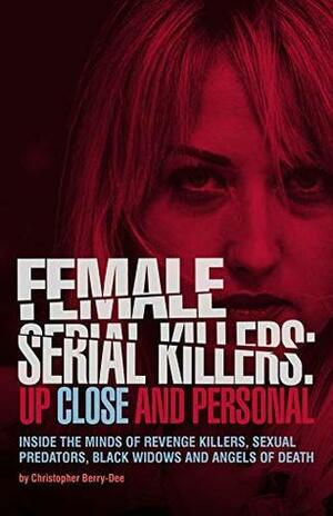 Female Serial Killers: Up Close and Personal: Inside the Minds of Revenge Killers, Sexual Predators, Black Widows and Angels of Death by Christopher Berry-Dee